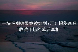 一塊吧唧糖果竟被炒到7萬！揭秘瘋狂收藏市場的幕后真相