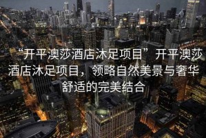 “開平澳莎酒店沐足項目”開平澳莎酒店沐足項目，領略自然美景與奢華舒適的完美結合