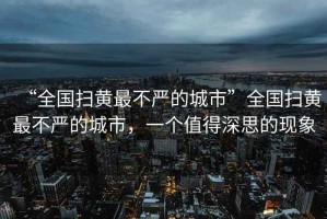 “全國掃黃最不嚴的城市”全國掃黃最不嚴的城市，一個值得深思的現象
