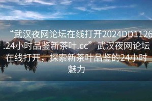 “武漢夜網論壇在線打開2024DD1126.24小時品鑒新茶葉.cc”武漢夜網論壇在線打開，探索新茶葉品鑒的24小時魅力