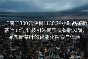 “南寧300元快餐1130.24小時品鑒新茶葉.cc”科技引領南寧快餐新風尚，品鑒新茶葉的智能化探索與體驗