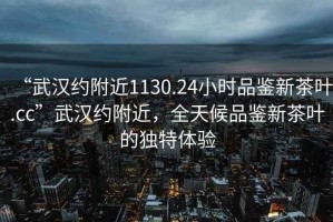 “武漢約附近1130.24小時品鑒新茶葉.cc”武漢約附近，全天候品鑒新茶葉的獨特體驗