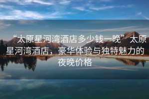 “太原星河灣酒店多少錢一晚”太原星河灣酒店，豪華體驗(yàn)與獨(dú)特魅力的夜晚價(jià)格