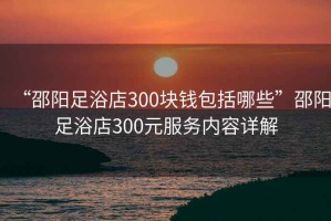 “邵陽足浴店300塊錢包括哪些”邵陽足浴店300元服務內容詳解