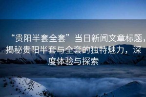 “貴陽半套全套”當日新聞文章標題，揭秘貴陽半套與全套的獨特魅力，深度體驗與探索