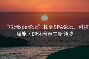 “株洲spa論壇”株洲SPA論壇，科技賦能下的休閑養生新領域