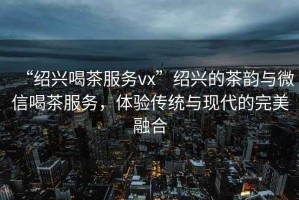 “紹興喝茶服務vx”紹興的茶韻與微信喝茶服務，體驗傳統與現代的完美融合