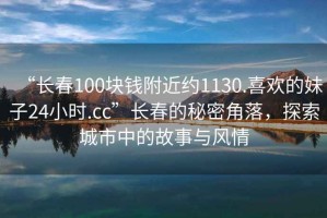“長春100塊錢附近約1130.喜歡的妹子24小時.cc”長春的秘密角落，探索城市中的故事與風情