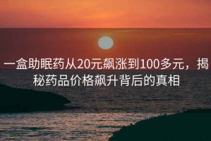 一盒助眠藥從20元飆漲到100多元，揭秘藥品價格飆升背后的真相