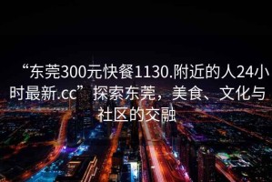 “東莞300元快餐1130.附近的人24小時最新.cc”探索東莞，美食、文化與社區(qū)的交融