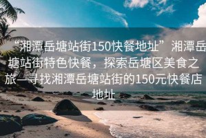 “湘潭岳塘站街150快餐地址”湘潭岳塘站街特色快餐，探索岳塘區美食之旅—尋找湘潭岳塘站街的150元快餐店地址