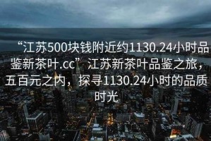 “江蘇500塊錢附近約1130.24小時品鑒新茶葉.cc”江蘇新茶葉品鑒之旅，五百元之內，探尋1130.24小時的品質時光