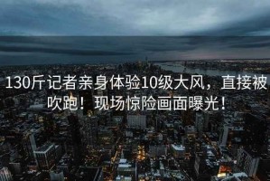 130斤記者親身體驗(yàn)10級(jí)大風(fēng)，直接被吹跑！現(xiàn)場(chǎng)驚險(xiǎn)畫面曝光！