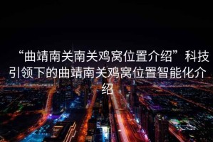 “曲靖南關南關雞窩位置介紹”科技引領下的曲靖南關雞窩位置智能化介紹