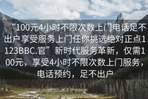 “100元4小時(shí)不限次數(shù)上門電話足不出戶享受服務(wù)上門任你挑選絕對(duì)正點(diǎn)1123BBC.官”新時(shí)代服務(wù)革新，僅需100元，享受4小時(shí)不限次數(shù)上門服務(wù)，電話預(yù)約，足不出戶