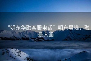 “明東華融客服電話”明東晨曦，融景入畫(huà)