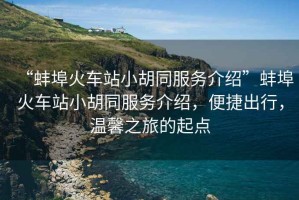 “蚌埠火車站小胡同服務介紹”蚌埠火車站小胡同服務介紹，便捷出行，溫馨之旅的起點