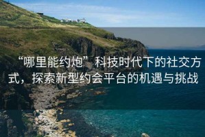 “哪里能約炮”科技時代下的社交方式，探索新型約會平臺的機遇與挑戰