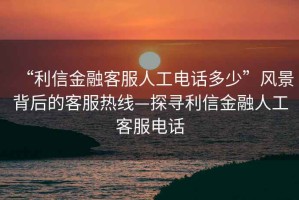 “利信金融客服人工電話多少”風景背后的客服熱線—探尋利信金融人工客服電話