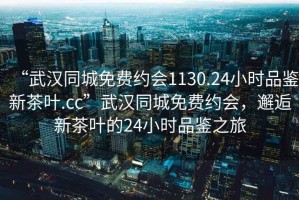 “武漢同城免費(fèi)約會(huì)1130.24小時(shí)品鑒新茶葉.cc”武漢同城免費(fèi)約會(huì)，邂逅新茶葉的24小時(shí)品鑒之旅