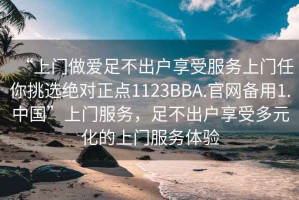 “上門做愛足不出戶享受服務上門任你挑選絕對正點1123BBA.官網備用1.中國”上門服務，足不出戶享受多元化的上門服務體驗