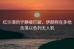 紅沙漠的寧靜被打破，伊朗稱在多地擊落以色列無人機