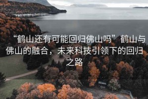 “鶴山還有可能回歸佛山嗎”鶴山與佛山的融合，未來科技引領下的回歸之路