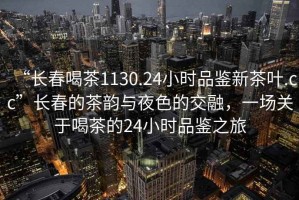 “長春喝茶1130.24小時品鑒新茶葉.cc”長春的茶韻與夜色的交融，一場關于喝茶的24小時品鑒之旅