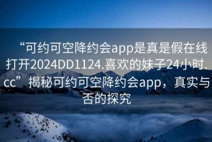 “可約可空降約會(huì)app是真是假在線(xiàn)打開(kāi)2024DD1124.喜歡的妹子24小時(shí).cc”揭秘可約可空降約會(huì)app，真實(shí)與否的探究