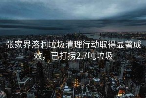 張家界溶洞垃圾清理行動取得顯著成效，已打撈2.7噸垃圾