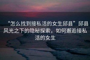 “怎么找到接私活的女生邱縣”邱縣風光之下的隱秘探索，如何邂逅接私活的女生