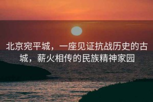 北京宛平城，一座見證抗戰(zhàn)歷史的古城，薪火相傳的民族精神家園