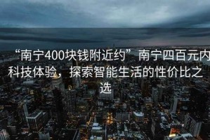 “南寧400塊錢附近約”南寧四百元內科技體驗，探索智能生活的性價比之選