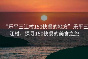 “樂(lè)平三江村150快餐的地方”樂(lè)平三江村，探尋150快餐的美食之旅