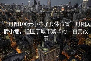 “丹陽100元小巷子具體位置”丹陽風情小巷，隱匿于城市繁華的一百元故事