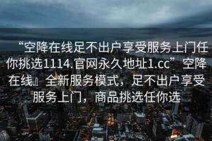 “空降在線足不出戶享受服務上門任你挑選1114.官網永久地址1.cc”空降在線』全新服務模式，足不出戶享受服務上門，商品挑選任你選