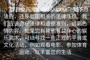 “膘熟女按摩啪啪88AVXXX”是不合法的，違反我國相關的法律法規。我們應該遵守法律和道德準則，遠離色情內容。如果您有其他有益身心的娛樂需求，可以尋找一些正規的平臺或文化活動，例如觀看電影、參加體育運動，以豐富您的生活