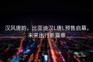 漢風唐韻，比亞迪漢L唐L預售啟幕，未來出行新篇章