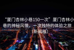“廈門杏林小巷150一次”廈門杏林小巷的神秘風情，一次獨特的體驗之旅（新聞稿）