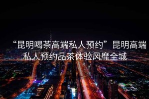 “昆明喝茶高端私人預約”昆明高端私人預約品茶體驗風靡全城