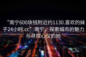“南寧600塊錢附近約1130.喜歡的妹子24小時.cc”南寧，探索城市的魅力與尋找心儀的她