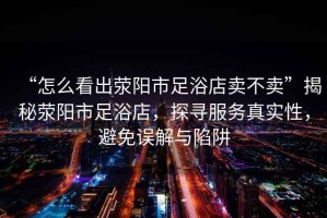 “怎么看出滎陽市足浴店賣不賣”揭秘滎陽市足浴店，探尋服務真實性，避免誤解與陷阱