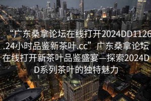 “廣東桑拿論壇在線打開2024DD1126.24小時品鑒新茶葉.cc”廣東桑拿論壇在線打開新茶葉品鑒盛宴—探索2024DD系列茶葉的獨特魅力