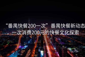 “番禺快餐200一次”番禺快餐新動態，一次消費200元的快餐文化探索