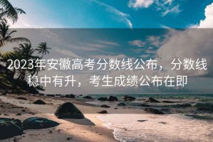 2023年安徽高考分數線公布，分數線穩中有升，考生成績公布在即