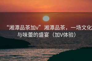 “湘潭品茶加v”湘潭品茶，一場文化與味蕾的盛宴（加V體驗）