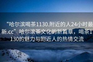 “哈爾濱喝茶1130.附近的人24小時最新.cc”哈爾濱茶文化的新篇章，喝茶1130的魅力與附近人的熱情交流