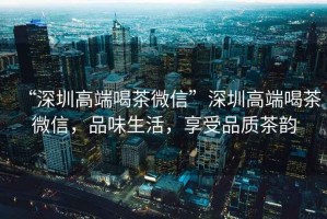 “深圳高端喝茶微信”深圳高端喝茶微信，品味生活，享受品質茶韻