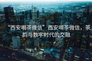 “西安喝茶微信”西安喝茶微信，茶韻與數(shù)字時代的交融