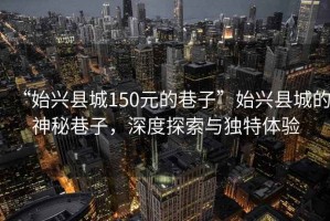 “始興縣城150元的巷子”始興縣城的神秘巷子，深度探索與獨(dú)特體驗(yàn)